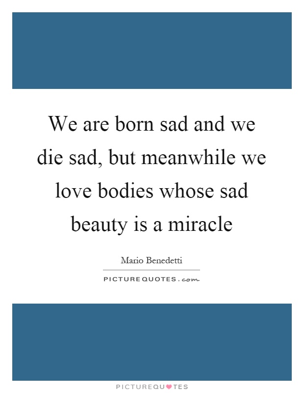 We are born sad and we die sad, but meanwhile we love bodies whose sad beauty is a miracle Picture Quote #1