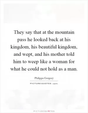 They say that at the mountain pass he looked back at his kingdom, his beautiful kingdom, and wept, and his mother told him to weep like a woman for what he could not hold as a man Picture Quote #1