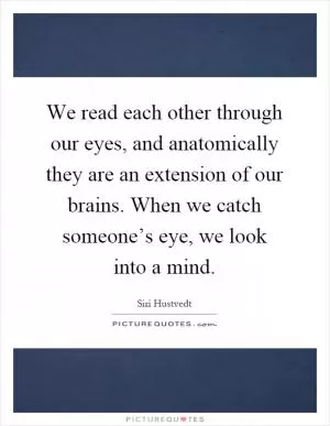 We read each other through our eyes, and anatomically they are an extension of our brains. When we catch someone’s eye, we look into a mind Picture Quote #1