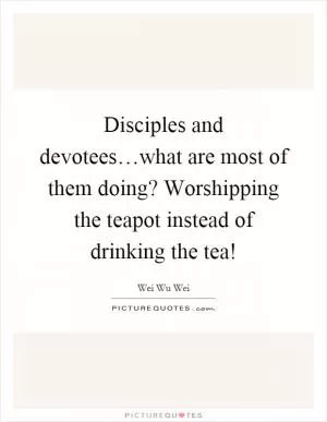 Disciples and devotees…what are most of them doing? Worshipping the teapot instead of drinking the tea! Picture Quote #1