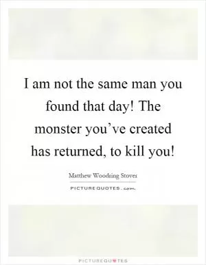 I am not the same man you found that day! The monster you’ve created has returned, to kill you! Picture Quote #1