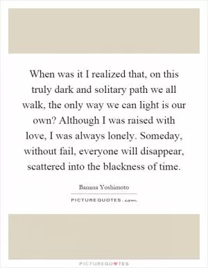 When was it I realized that, on this truly dark and solitary path we all walk, the only way we can light is our own? Although I was raised with love, I was always lonely. Someday, without fail, everyone will disappear, scattered into the blackness of time Picture Quote #1