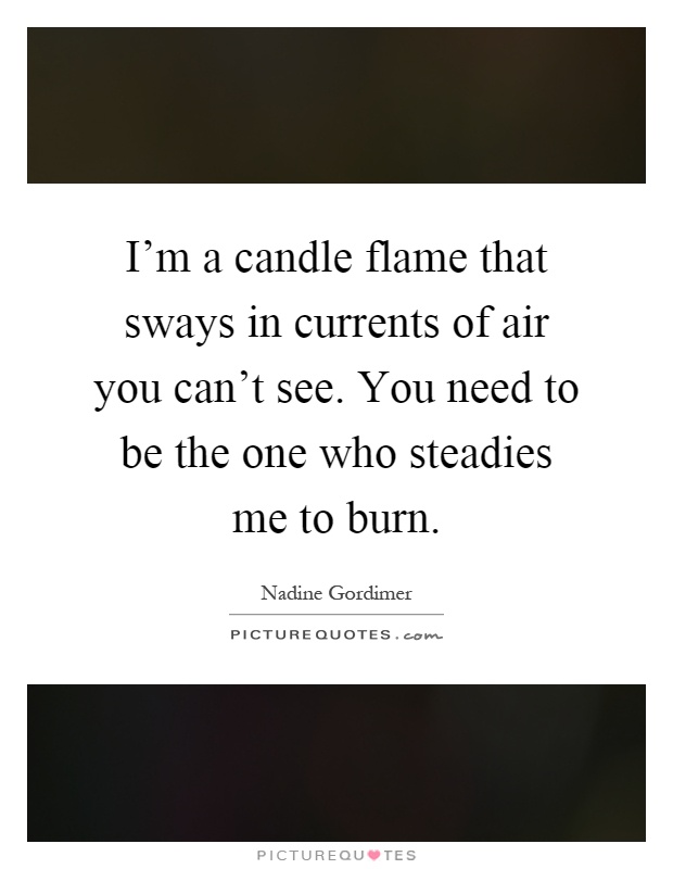 I'm a candle flame that sways in currents of air you can't see. You need to be the one who steadies me to burn Picture Quote #1