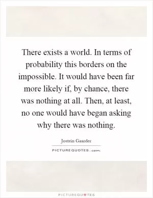 There exists a world. In terms of probability this borders on the impossible. It would have been far more likely if, by chance, there was nothing at all. Then, at least, no one would have began asking why there was nothing Picture Quote #1