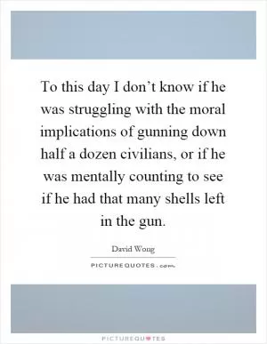 To this day I don’t know if he was struggling with the moral implications of gunning down half a dozen civilians, or if he was mentally counting to see if he had that many shells left in the gun Picture Quote #1