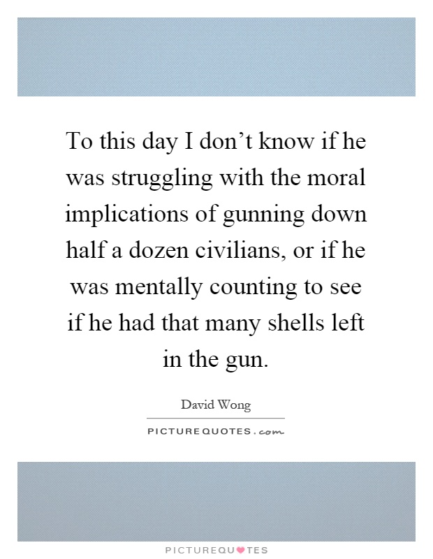 To this day I don't know if he was struggling with the moral implications of gunning down half a dozen civilians, or if he was mentally counting to see if he had that many shells left in the gun Picture Quote #1