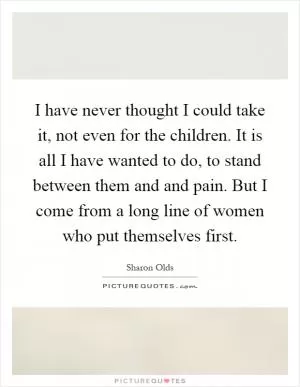 I have never thought I could take it, not even for the children. It is all I have wanted to do, to stand between them and and pain. But I come from a long line of women who put themselves first Picture Quote #1