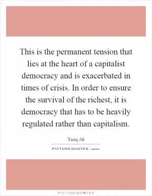 This is the permanent tension that lies at the heart of a capitalist democracy and is exacerbated in times of crisis. In order to ensure the survival of the richest, it is democracy that has to be heavily regulated rather than capitalism Picture Quote #1