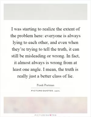 I was starting to realize the extent of the problem here: everyone is always lying to each other, and even when they’re trying to tell the truth, it can still be misleading or wrong. In fact, it almost always is wrong from at least one angle. I mean, the truth is really just a better class of lie Picture Quote #1