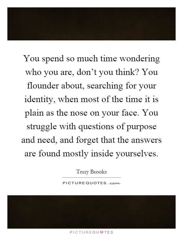 You spend so much time wondering who you are, don't you think? You flounder about, searching for your identity, when most of the time it is plain as the nose on your face. You struggle with questions of purpose and need, and forget that the answers are found mostly inside yourselves Picture Quote #1