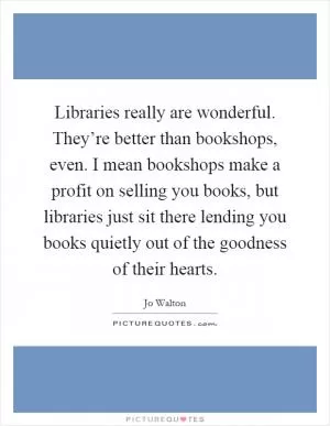 Libraries really are wonderful. They’re better than bookshops, even. I mean bookshops make a profit on selling you books, but libraries just sit there lending you books quietly out of the goodness of their hearts Picture Quote #1