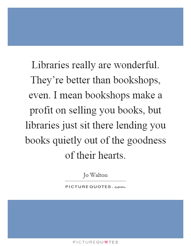 Libraries really are wonderful. They're better than bookshops, even. I mean bookshops make a profit on selling you books, but libraries just sit there lending you books quietly out of the goodness of their hearts Picture Quote #1