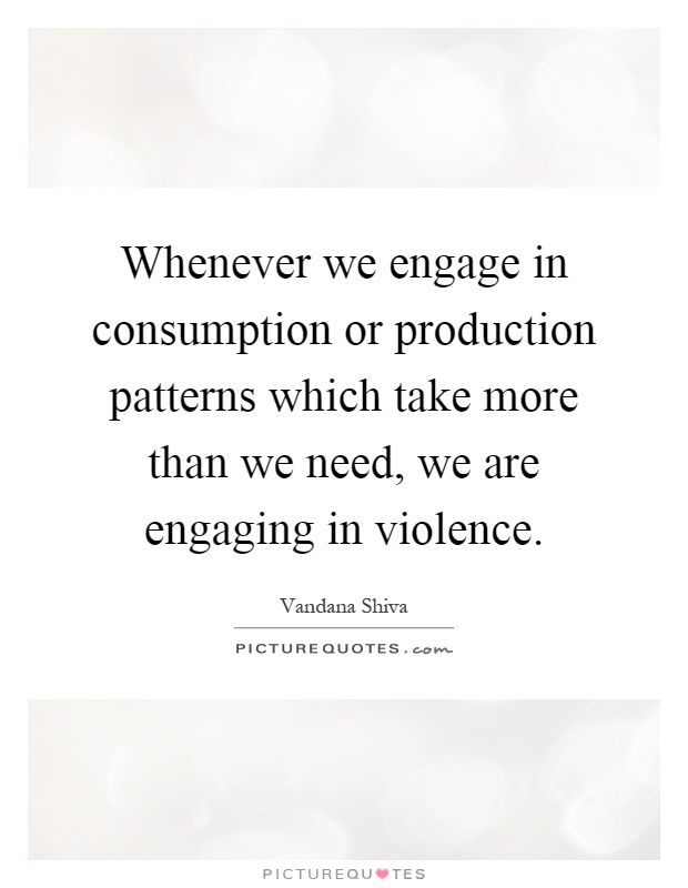 Whenever we engage in consumption or production patterns which take more than we need, we are engaging in violence Picture Quote #1