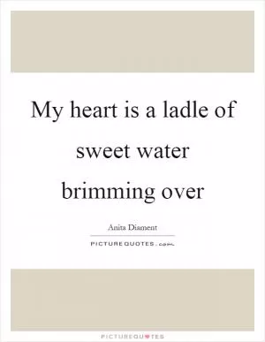 My heart is a ladle of sweet water brimming over Picture Quote #1