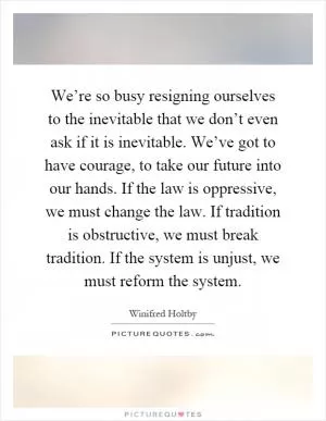 We’re so busy resigning ourselves to the inevitable that we don’t even ask if it is inevitable. We’ve got to have courage, to take our future into our hands. If the law is oppressive, we must change the law. If tradition is obstructive, we must break tradition. If the system is unjust, we must reform the system Picture Quote #1