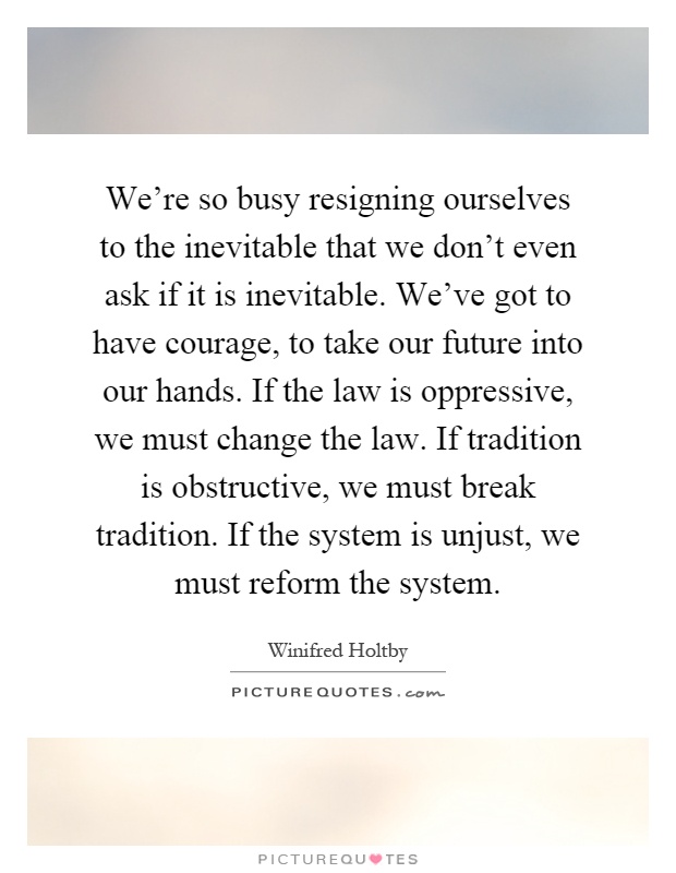 We're so busy resigning ourselves to the inevitable that we don't even ask if it is inevitable. We've got to have courage, to take our future into our hands. If the law is oppressive, we must change the law. If tradition is obstructive, we must break tradition. If the system is unjust, we must reform the system Picture Quote #1