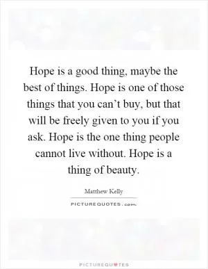 Hope is a good thing, maybe the best of things. Hope is one of those things that you can’t buy, but that will be freely given to you if you ask. Hope is the one thing people cannot live without. Hope is a thing of beauty Picture Quote #1