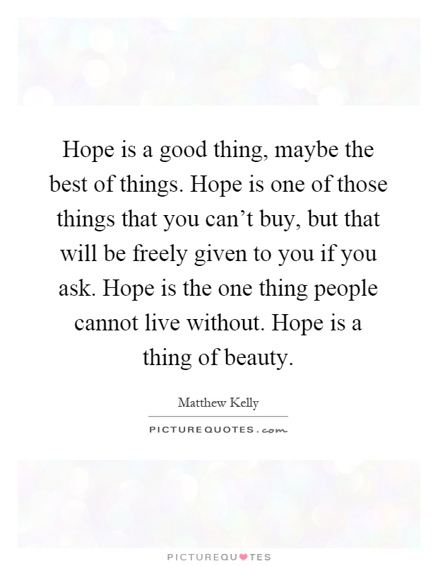 Hope is a good thing, maybe the best of things. Hope is one of those things that you can't buy, but that will be freely given to you if you ask. Hope is the one thing people cannot live without. Hope is a thing of beauty Picture Quote #1