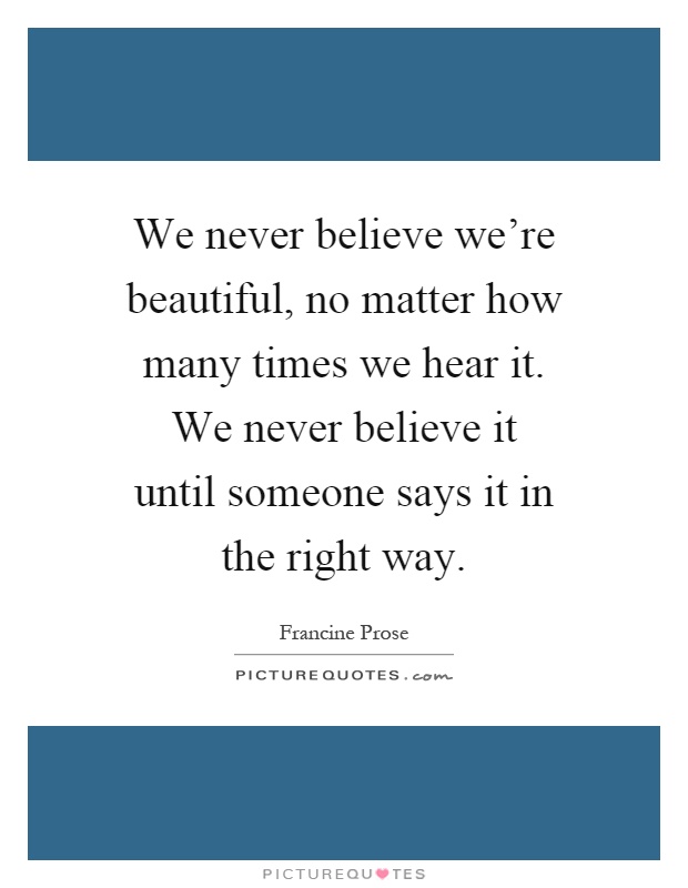 We never believe we're beautiful, no matter how many times we hear it. We never believe it until someone says it in the right way Picture Quote #1
