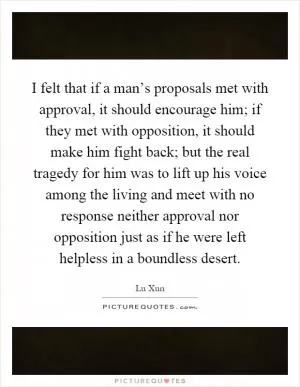 I felt that if a man’s proposals met with approval, it should encourage him; if they met with opposition, it should make him fight back; but the real tragedy for him was to lift up his voice among the living and meet with no response neither approval nor opposition just as if he were left helpless in a boundless desert Picture Quote #1
