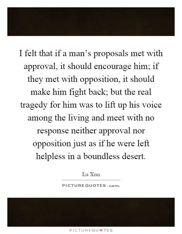 I felt that if a man's proposals met with approval, it should encourage him; if they met with opposition, it should make him fight back; but the real tragedy for him was to lift up his voice among the living and meet with no response neither approval nor opposition just as if he were left helpless in a boundless desert Picture Quote #1