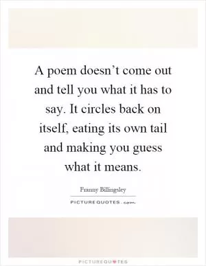 A poem doesn’t come out and tell you what it has to say. It circles back on itself, eating its own tail and making you guess what it means Picture Quote #1