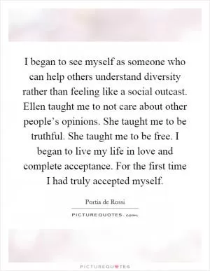 I began to see myself as someone who can help others understand diversity rather than feeling like a social outcast. Ellen taught me to not care about other people’s opinions. She taught me to be truthful. She taught me to be free. I began to live my life in love and complete acceptance. For the first time I had truly accepted myself Picture Quote #1