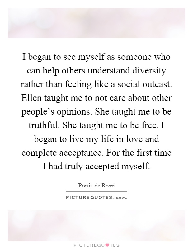 I began to see myself as someone who can help others understand diversity rather than feeling like a social outcast. Ellen taught me to not care about other people's opinions. She taught me to be truthful. She taught me to be free. I began to live my life in love and complete acceptance. For the first time I had truly accepted myself Picture Quote #1