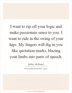 I want to rip off your logic and make passionate sense to you. I want to ride in the swing of your hips. My fingers will dig in you like quotation marks, blazing your limbs into parts of speech Picture Quote #1
