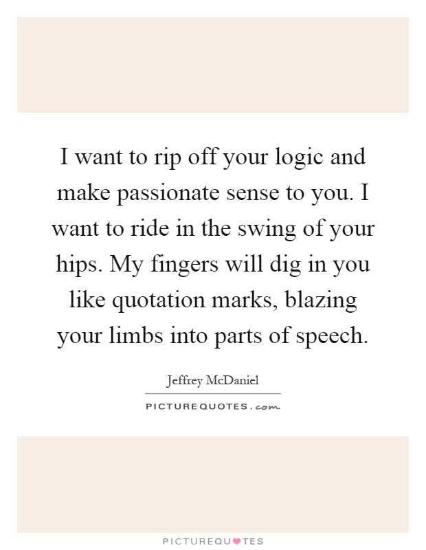 I want to rip off your logic and make passionate sense to you. I want to ride in the swing of your hips. My fingers will dig in you like quotation marks, blazing your limbs into parts of speech Picture Quote #1