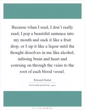 Because when I read, I don’t really read; I pop a beautiful sentence into my mouth and suck it like a fruit drop, or I sip it like a liqeur until the thought dissolves in me like alcohol, infusing brain and heart and coursing on through the veins to the root of each blood vessel Picture Quote #1