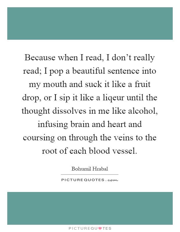 Because when I read, I don't really read; I pop a beautiful sentence into my mouth and suck it like a fruit drop, or I sip it like a liqeur until the thought dissolves in me like alcohol, infusing brain and heart and coursing on through the veins to the root of each blood vessel Picture Quote #1