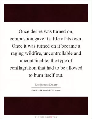 Once desire was turned on, combustion gave it a life of its own. Once it was turned on it became a raging wildfire, uncontrollable and uncontainable, the type of conflagration that had to be allowed to burn itself out Picture Quote #1