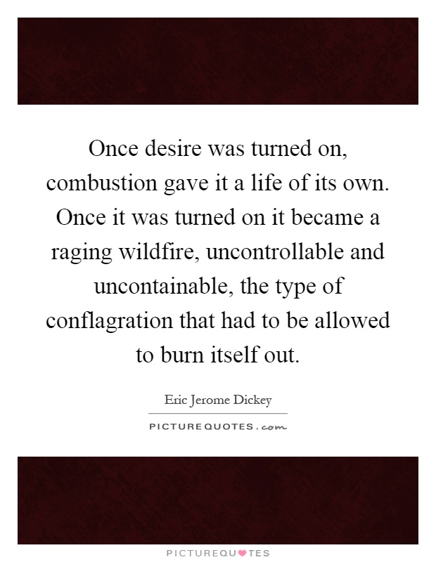 Once desire was turned on, combustion gave it a life of its own. Once it was turned on it became a raging wildfire, uncontrollable and uncontainable, the type of conflagration that had to be allowed to burn itself out Picture Quote #1