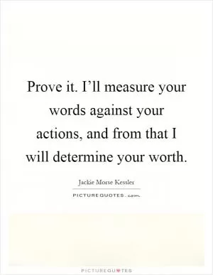 Prove it. I’ll measure your words against your actions, and from that I will determine your worth Picture Quote #1