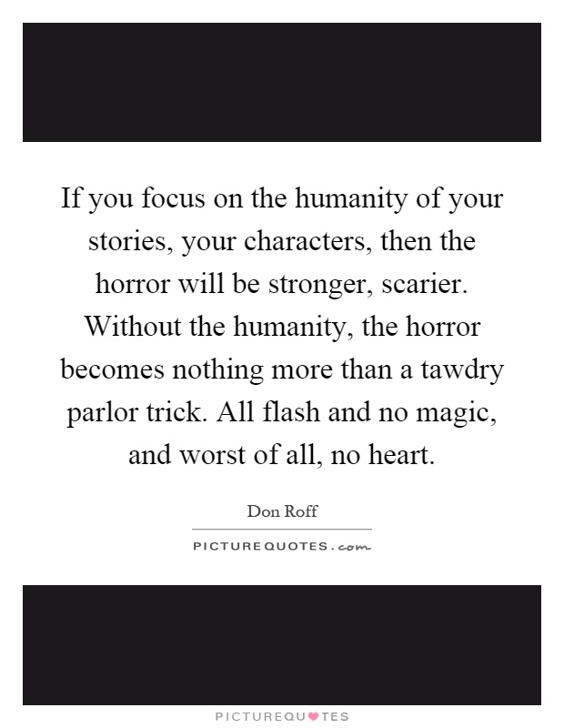 If you focus on the humanity of your stories, your characters, then the horror will be stronger, scarier. Without the humanity, the horror becomes nothing more than a tawdry parlor trick. All flash and no magic, and worst of all, no heart Picture Quote #1