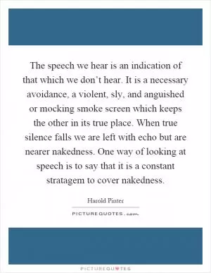 The speech we hear is an indication of that which we don’t hear. It is a necessary avoidance, a violent, sly, and anguished or mocking smoke screen which keeps the other in its true place. When true silence falls we are left with echo but are nearer nakedness. One way of looking at speech is to say that it is a constant stratagem to cover nakedness Picture Quote #1