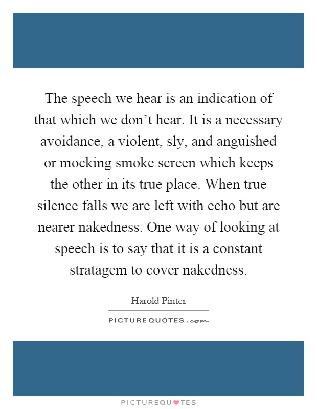 The speech we hear is an indication of that which we don't hear. It is a necessary avoidance, a violent, sly, and anguished or mocking smoke screen which keeps the other in its true place. When true silence falls we are left with echo but are nearer nakedness. One way of looking at speech is to say that it is a constant stratagem to cover nakedness Picture Quote #1