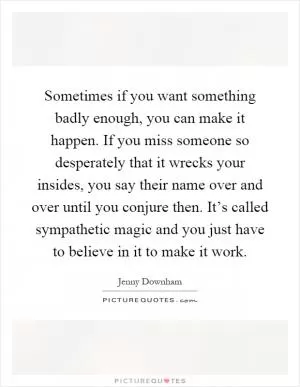 Sometimes if you want something badly enough, you can make it happen. If you miss someone so desperately that it wrecks your insides, you say their name over and over until you conjure then. It’s called sympathetic magic and you just have to believe in it to make it work Picture Quote #1