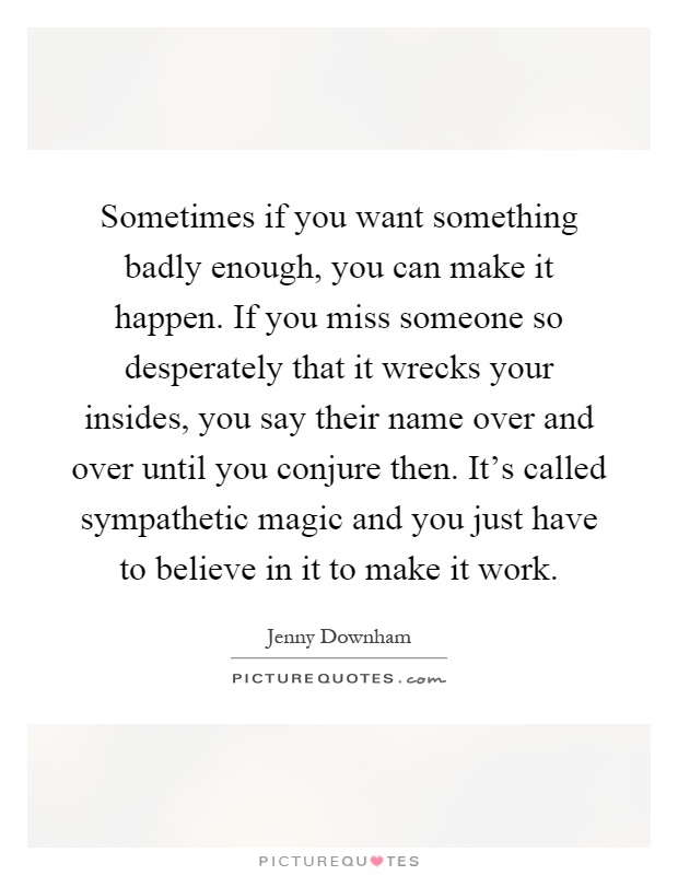 Sometimes if you want something badly enough, you can make it happen. If you miss someone so desperately that it wrecks your insides, you say their name over and over until you conjure then. It's called sympathetic magic and you just have to believe in it to make it work Picture Quote #1