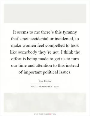 It seems to me there’s this tyranny that’s not accidental or incidental, to make women feel compelled to look like somebody they’re not. I think the effort is being made to get us to turn our time and attention to this instead of important political issues Picture Quote #1