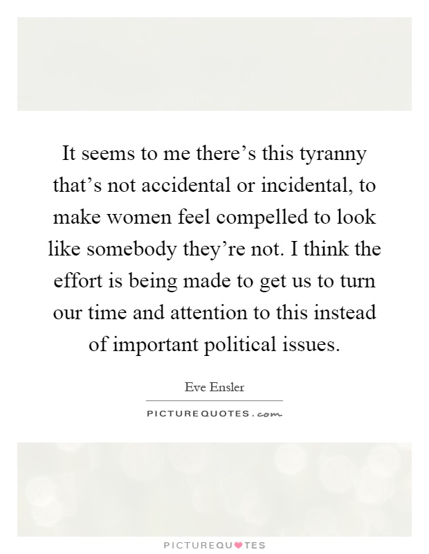 It seems to me there's this tyranny that's not accidental or incidental, to make women feel compelled to look like somebody they're not. I think the effort is being made to get us to turn our time and attention to this instead of important political issues Picture Quote #1