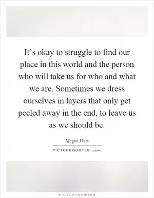 It’s okay to struggle to find our place in this world and the person who will take us for who and what we are. Sometimes we dress ourselves in layers that only get peeled away in the end, to leave us as we should be Picture Quote #1