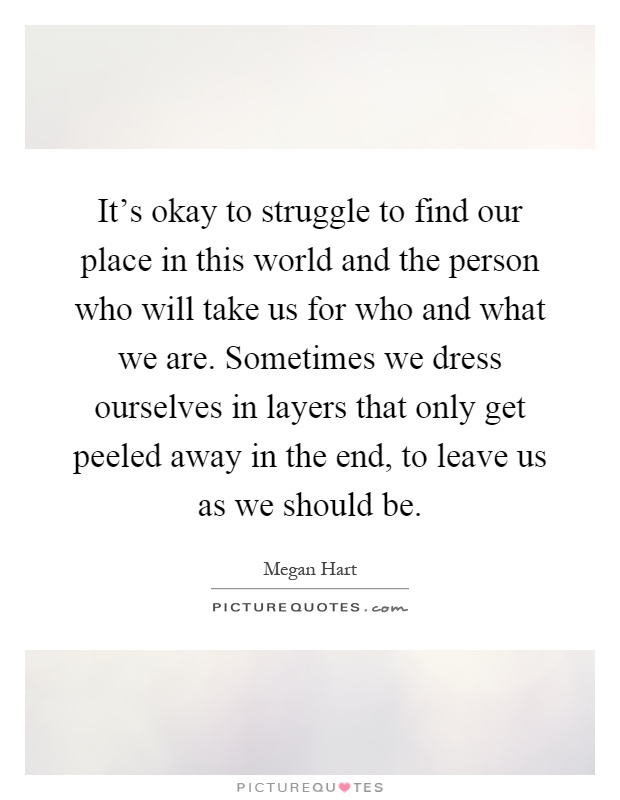 It's okay to struggle to find our place in this world and the person who will take us for who and what we are. Sometimes we dress ourselves in layers that only get peeled away in the end, to leave us as we should be Picture Quote #1