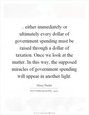 .. either immediately or ultimately every dollar of government spending must be raised through a dollar of taxation. Once we look at the matter. In this way, the supposed miracles of government spending will appear in another light Picture Quote #1