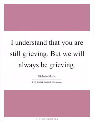 I understand that you are still grieving. But we will always be grieving Picture Quote #1