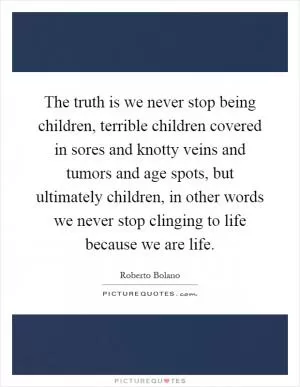 The truth is we never stop being children, terrible children covered in sores and knotty veins and tumors and age spots, but ultimately children, in other words we never stop clinging to life because we are life Picture Quote #1