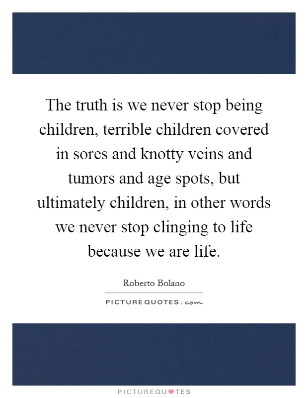 The truth is we never stop being children, terrible children covered in sores and knotty veins and tumors and age spots, but ultimately children, in other words we never stop clinging to life because we are life Picture Quote #1