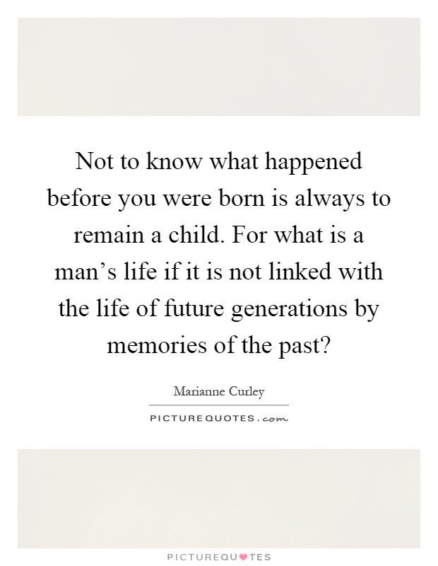 Not to know what happened before you were born is always to remain a child. For what is a man's life if it is not linked with the life of future generations by memories of the past? Picture Quote #1