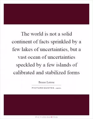 The world is not a solid continent of facts sprinkled by a few lakes of uncertainties, but a vast ocean of uncertainties speckled by a few islands of calibrated and stabilized forms Picture Quote #1